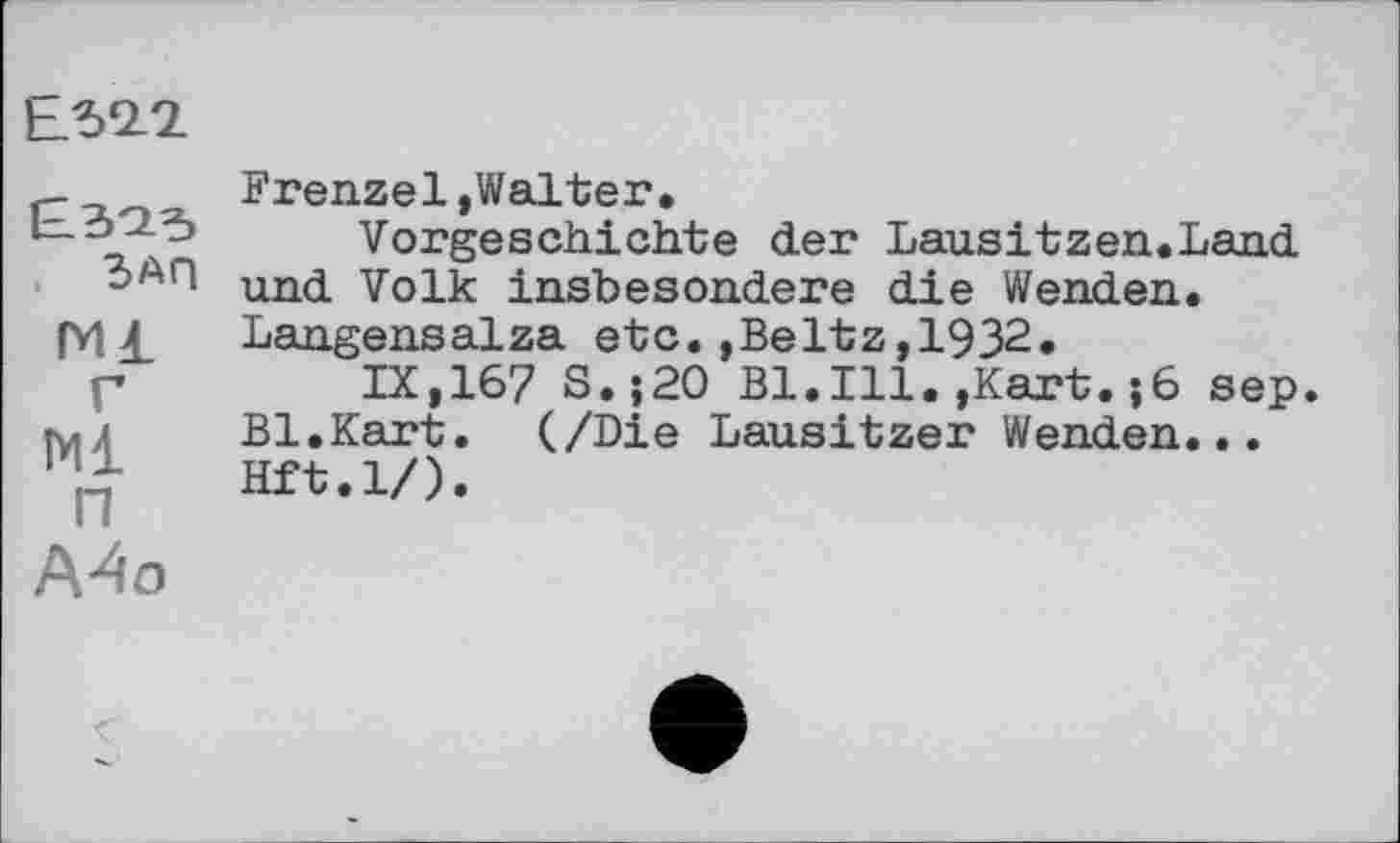 ﻿Ь.52.2
ЗАП
ГИ1 г
N1
п
А4о
Frenzei»Walter.
Vorgeschichte der Lausitzen.Land und Volk insbesondere die Wenden. Langensalza etc.»Beltz,1932.
IX,167 S.;20 Bl.Ill.»Kart.;6 sep. Bl.Kart. (/Die Lausitzer Wenden... Hft.l/).